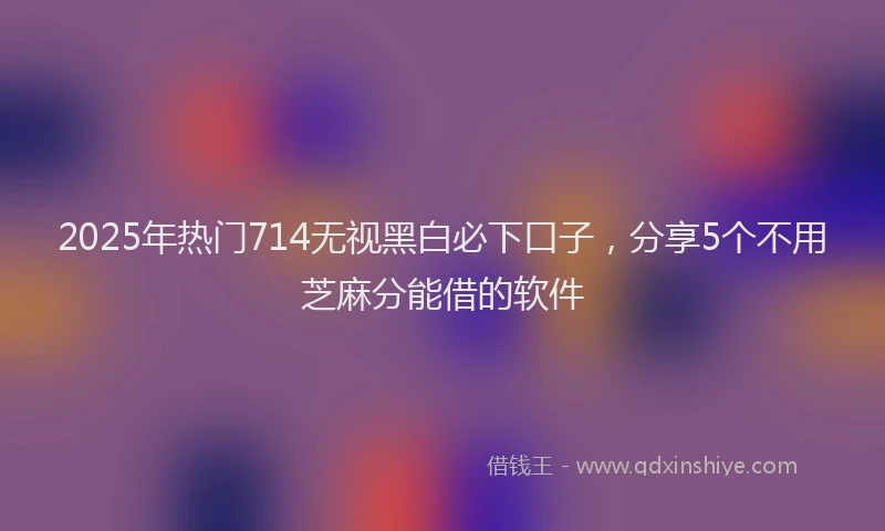 2025年热门714无视黑白必下口子，分享5个不用芝麻分能借的软件