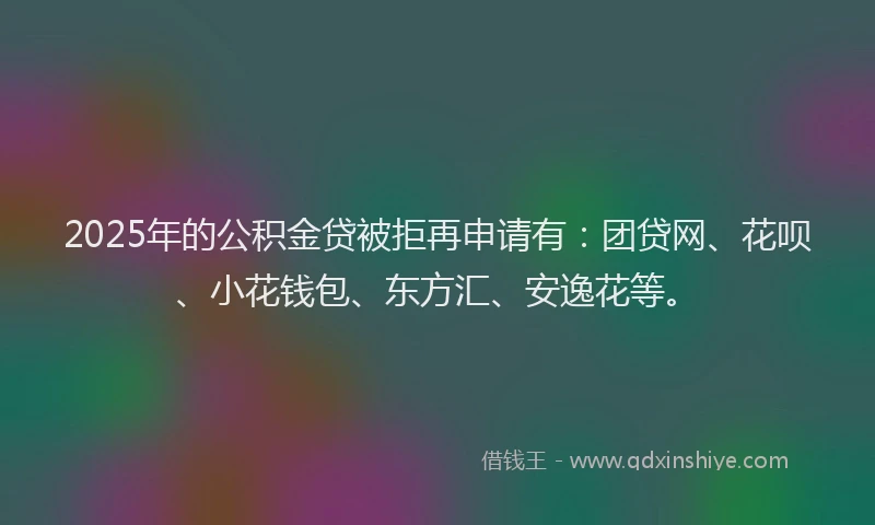 2025年的公积金贷被拒再申请有：团贷网、花呗、小花钱包、东方汇、安逸花等。