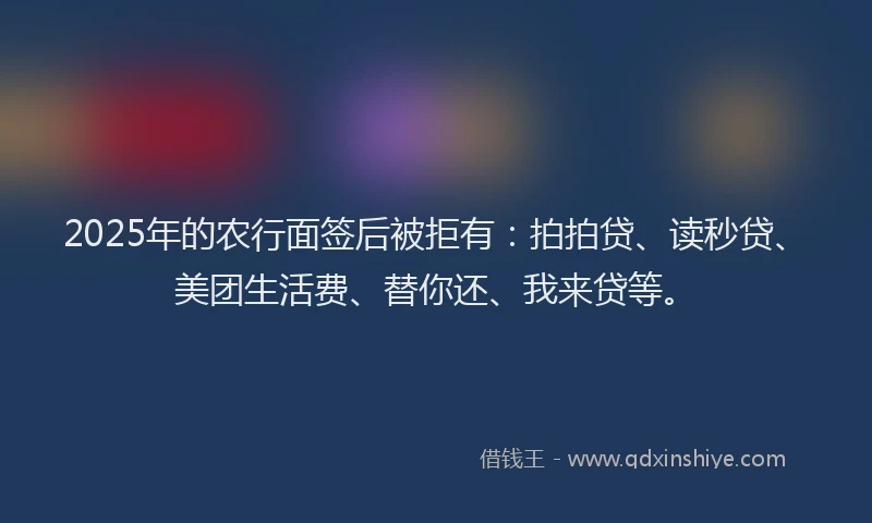 2025年的农行面签后被拒有：拍拍贷、读秒贷、美团生活费、替你还、我来贷等。