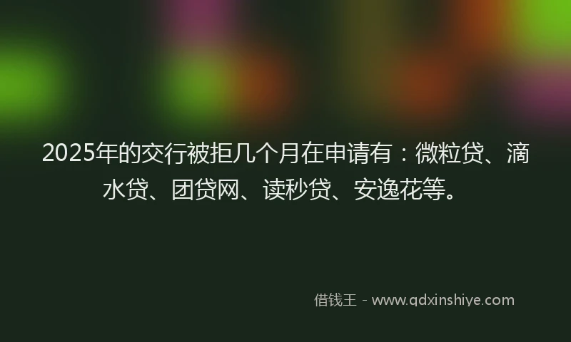 2025年的交行被拒几个月在申请有：微粒贷、滴水贷、团贷网、读秒贷、安逸花等。