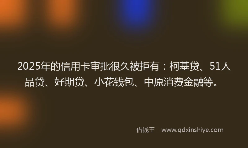 2025年的信用卡审批很久被拒有：柯基贷、51人品贷、好期贷、小花钱包、中原消费金融等。