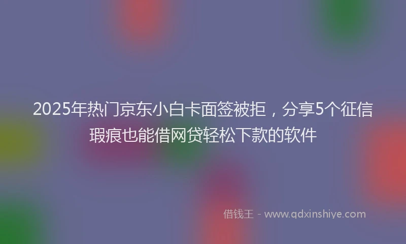 2025年热门京东小白卡面签被拒，分享5个征信瑕疵也能借网贷轻松下款的软件