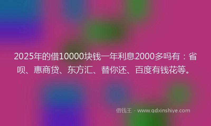 2025年的借10000块钱一年利息2000多吗有：省呗、惠商贷、东方汇、替你还、百度有钱花等。