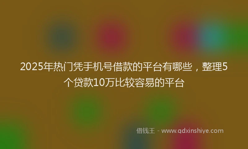 2025年热门凭手机号借款的平台有哪些，整理5个贷款10万比较容易的平台