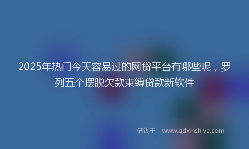 2025年热门今天容易过的网贷平台有哪些呢，罗列五个摆脱欠款束缚贷款新软件