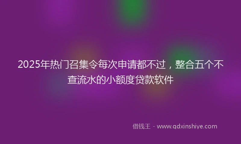 2025年热门召集令每次申请都不过，整合五个不查流水的小额度贷款软件