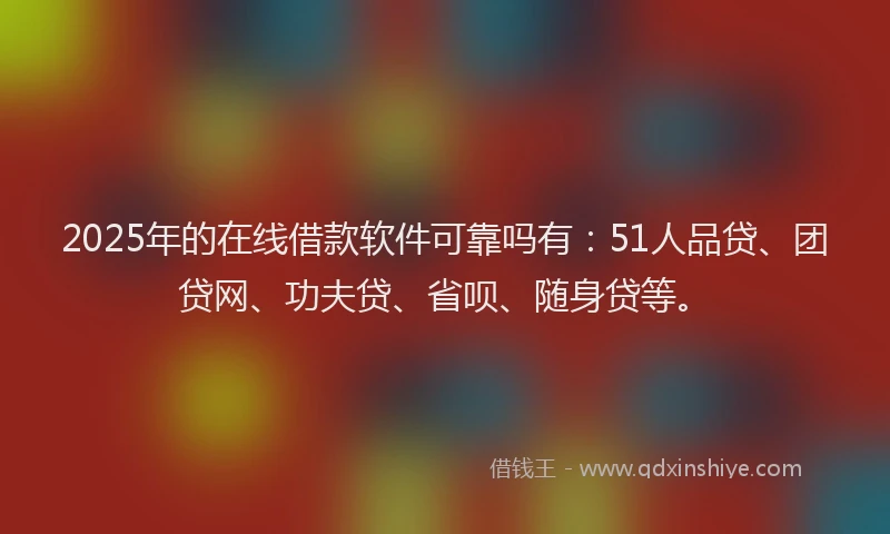 2025年的在线借款软件可靠吗有：51人品贷、团贷网、功夫贷、省呗、随身贷等。