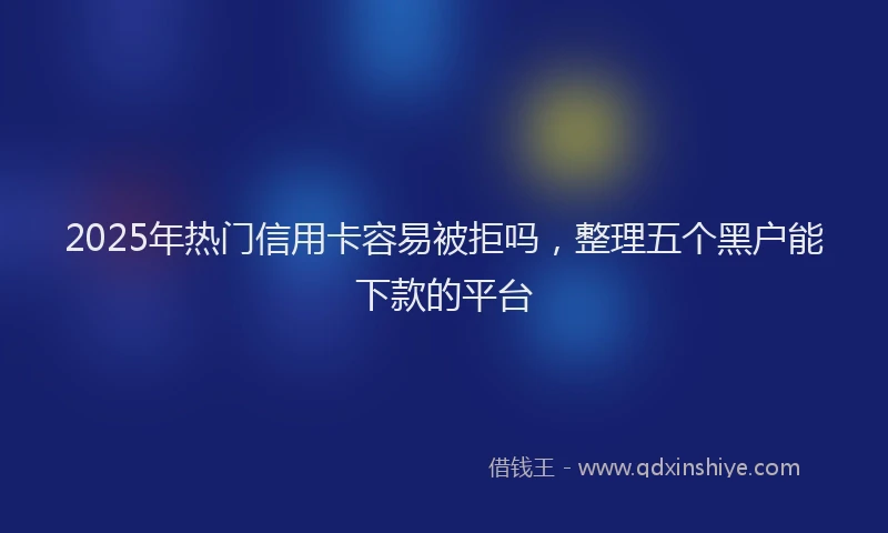 2025年热门信用卡容易被拒吗，整理五个黑户能下款的平台