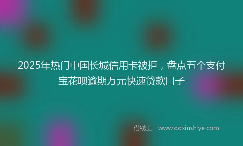 2025年热门中国长城信用卡被拒，盘点五个支付宝花呗逾期万元快速贷款口子