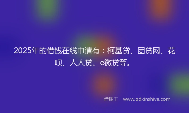 2025年的借钱在线申请有：柯基贷、团贷网、花呗、人人贷、e微贷等。