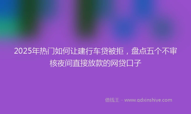 2025年热门如何让建行车贷被拒，盘点五个不审核夜间直接放款的网贷口子