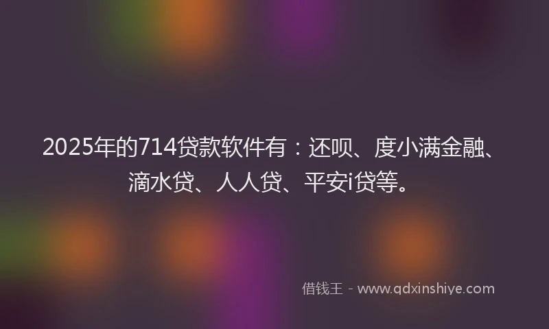 2025年的714贷款软件有：还呗、度小满金融、滴水贷、人人贷、平安i贷等。