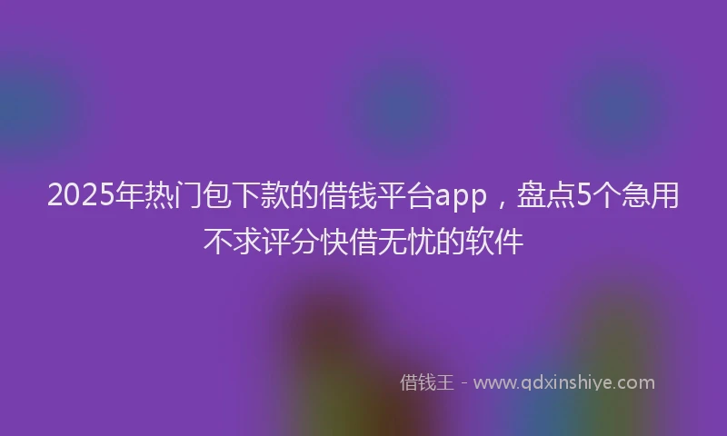 2025年热门包下款的借钱平台app，盘点5个急用不求评分快借无忧的软件