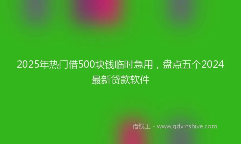 2025年热门借500块钱临时急用，盘点五个2024最新贷款软件