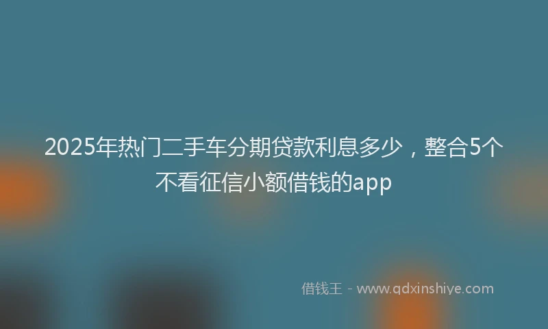 2025年热门二手车分期贷款利息多少，整合5个不看征信小额借钱的app