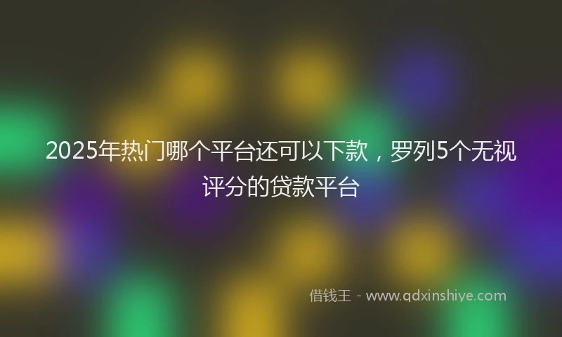2025年热门哪个平台还可以下款，罗列5个无视评分的贷款平台