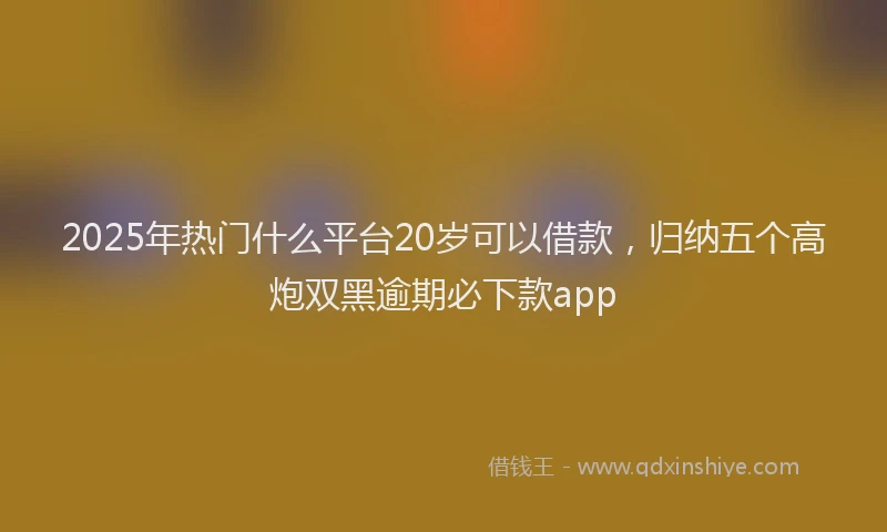 2025年热门什么平台20岁可以借款，归纳五个高炮双黑逾期必下款app