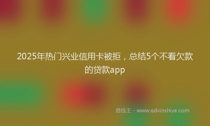 2025年热门兴业信用卡被拒，总结5个不看欠款的贷款app