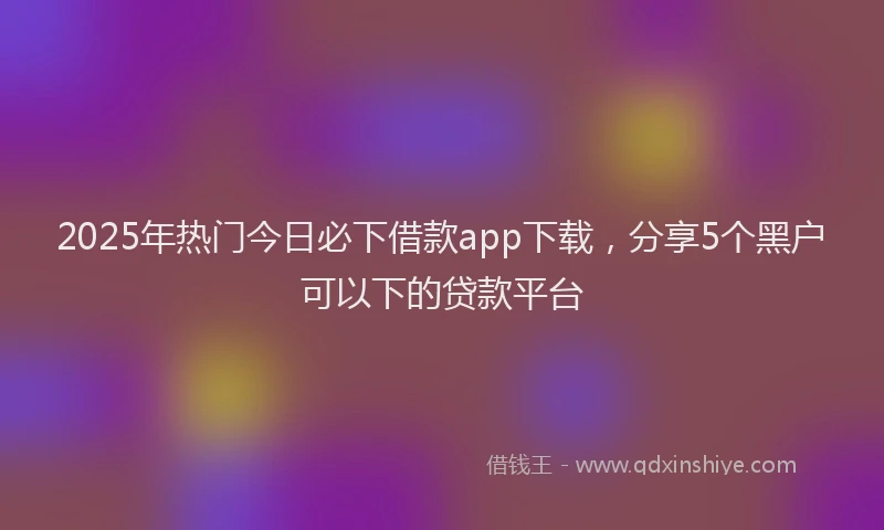 2025年热门今日必下借款app下载，分享5个黑户可以下的贷款平台