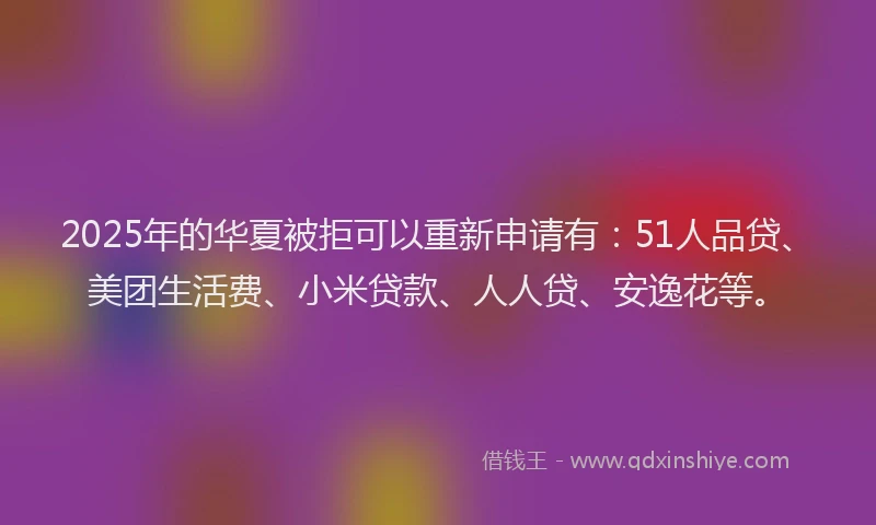 2025年的华夏被拒可以重新申请有：51人品贷、美团生活费、小米贷款、人人贷、安逸花等。