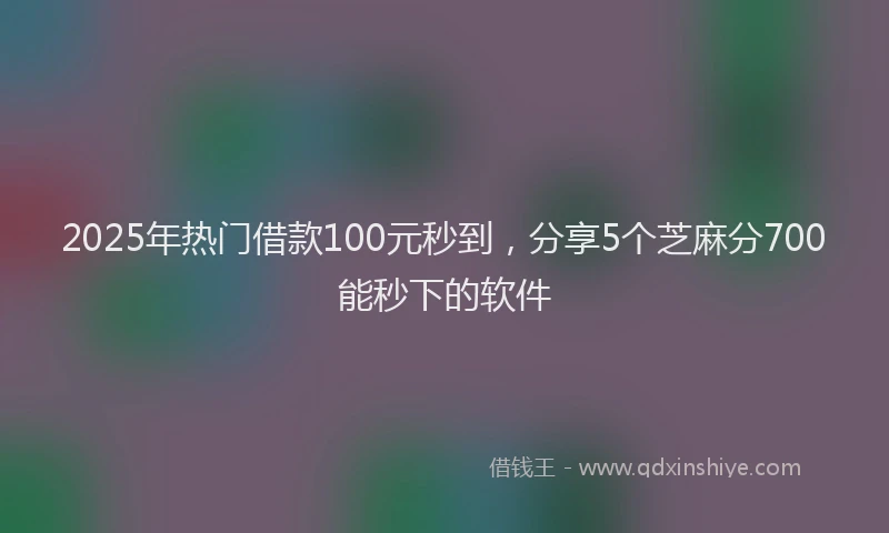 2025年热门借款100元秒到，分享5个芝麻分700能秒下的软件