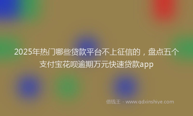 2025年热门哪些贷款平台不上征信的，盘点五个支付宝花呗逾期万元快速贷款app