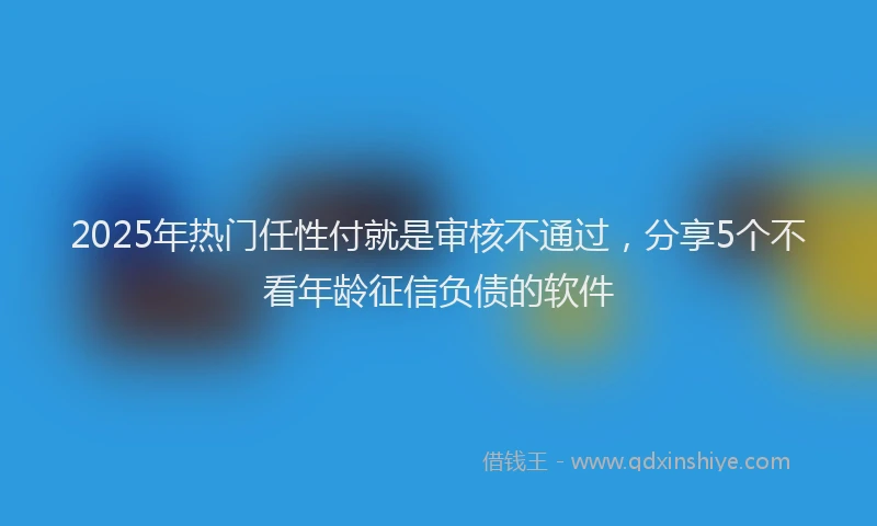 2025年热门任性付就是审核不通过，分享5个不看年龄征信负债的软件
