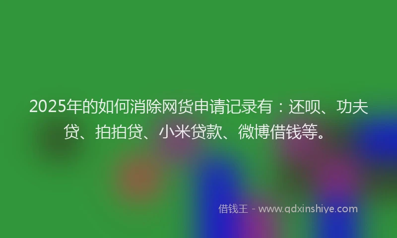 2025年的如何消除网货申请记录有：还呗、功夫贷、拍拍贷、小米贷款、微博借钱等。