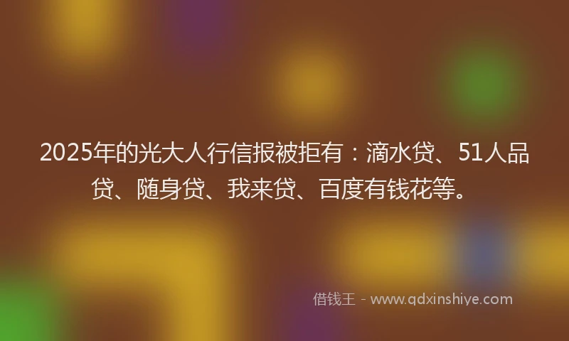 2025年的光大人行信报被拒有：滴水贷、51人品贷、随身贷、我来贷、百度有钱花等。