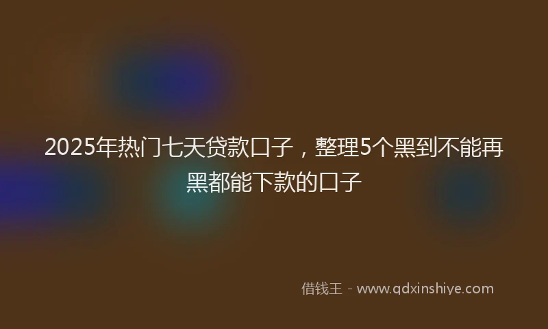 2025年热门七天贷款口子，整理5个黑到不能再黑都能下款的口子