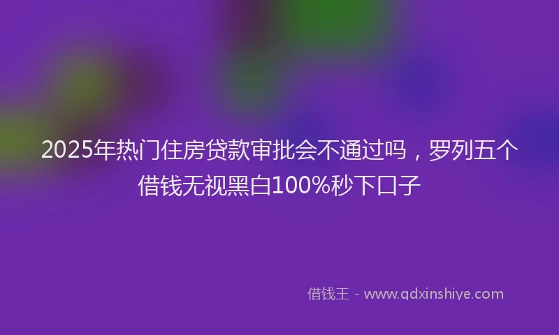 2025年热门住房贷款审批会不通过吗，罗列五个借钱无视黑白100%秒下口子