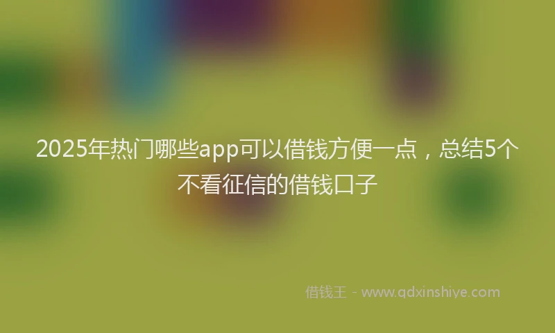 2025年热门哪些app可以借钱方便一点，总结5个不看征信的借钱口子