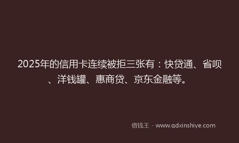 2025年的信用卡连续被拒三张有：快贷通、省呗、洋钱罐、惠商贷、京东金融等。