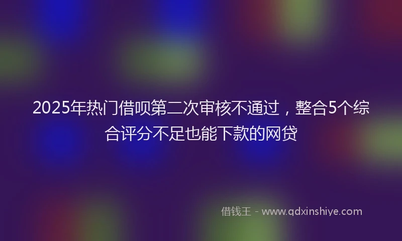 2025年热门借呗第二次审核不通过，整合5个综合评分不足也能下款的网贷