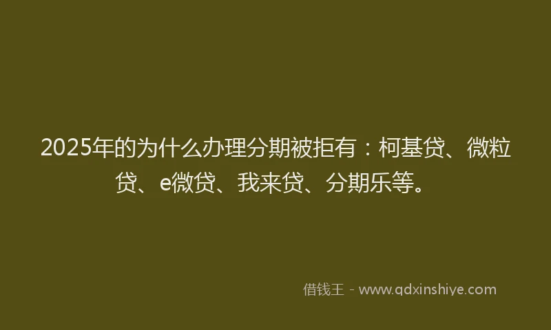 2025年的为什么办理分期被拒有：柯基贷、微粒贷、e微贷、我来贷、分期乐等。