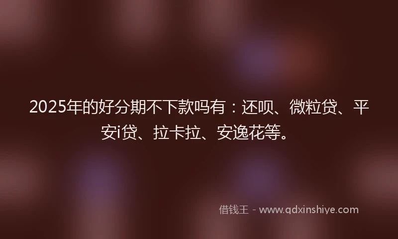 2025年的好分期不下款吗有：还呗、微粒贷、平安i贷、拉卡拉、安逸花等。