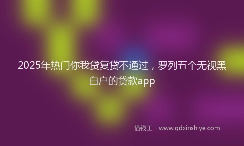 2025年热门你我贷复贷不通过，罗列五个无视黑白户的贷款app