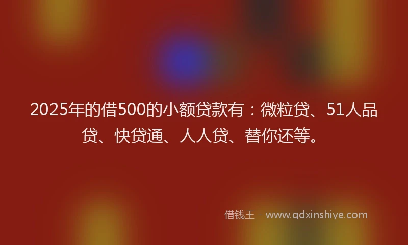 2025年的借500的小额贷款有：微粒贷、51人品贷、快贷通、人人贷、替你还等。