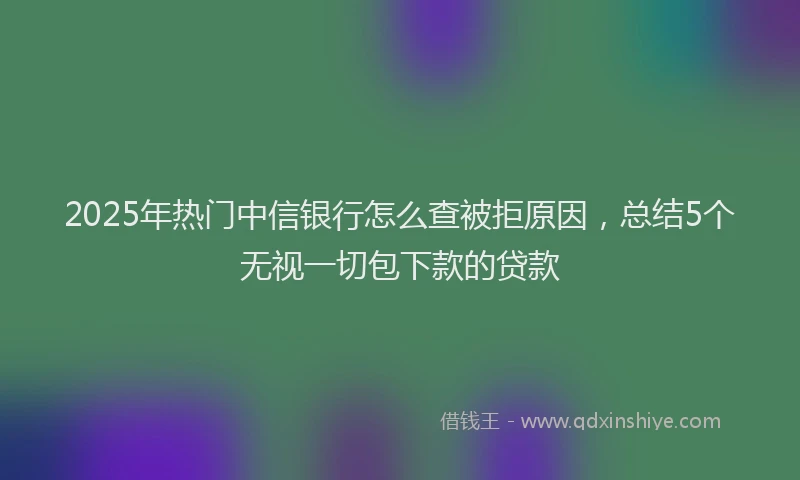 2025年热门中信银行怎么查被拒原因，总结5个无视一切包下款的贷款