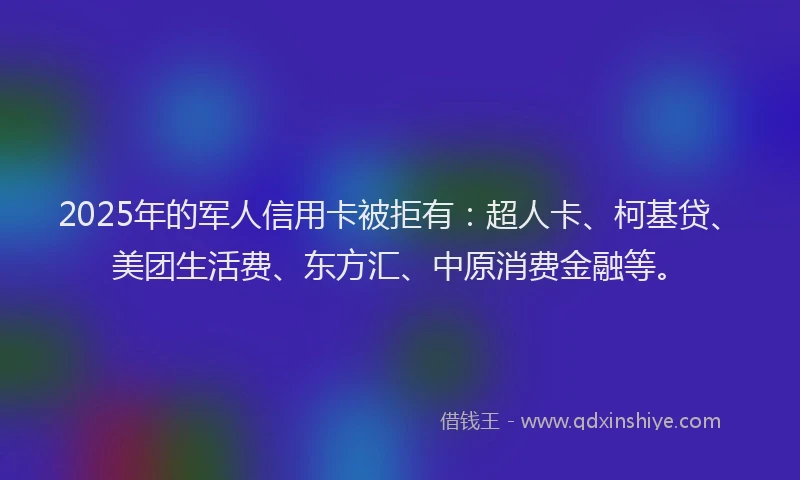2025年的军人信用卡被拒有：超人卡、柯基贷、美团生活费、东方汇、中原消费金融等。