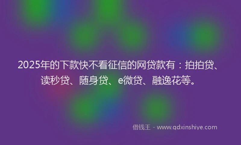 2025年的下款快不看征信的网贷款有：拍拍贷、读秒贷、随身贷、e微贷、融逸花等。
