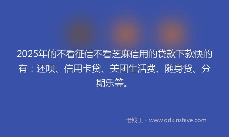 2025年的不看征信不看芝麻信用的贷款下款快的有：还呗、信用卡贷、美团生活费、随身贷、分期乐等。