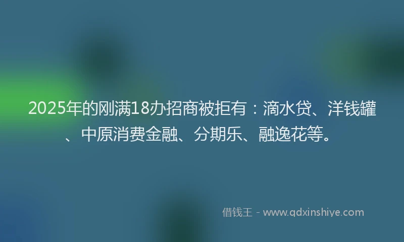2025年的刚满18办招商被拒有：滴水贷、洋钱罐、中原消费金融、分期乐、融逸花等。