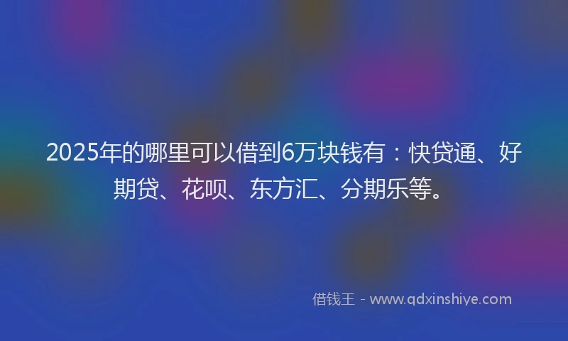 2025年的哪里可以借到6万块钱有：快贷通、好期贷、花呗、东方汇、分期乐等。