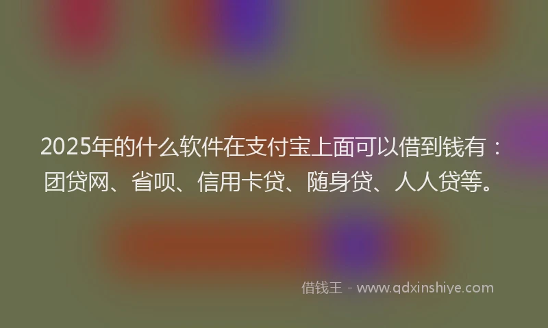 2025年的什么软件在支付宝上面可以借到钱有：团贷网、省呗、信用卡贷、随身贷、人人贷等。