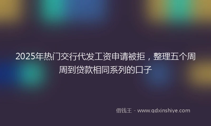 2025年热门交行代发工资申请被拒，整理五个周周到贷款相同系列的口子