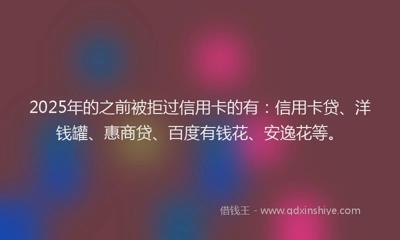 2025年的之前被拒过信用卡的有：信用卡贷、洋钱罐、惠商贷、百度有钱花、安逸花等。