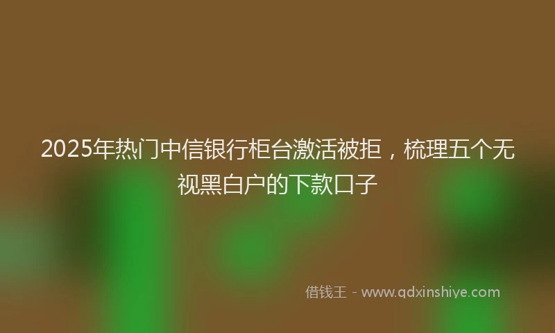 2025年热门中信银行柜台激活被拒，梳理五个无视黑白户的下款口子