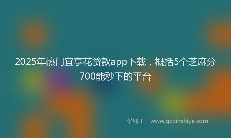 2025年热门宜享花贷款app下载，概括5个芝麻分700能秒下的平台