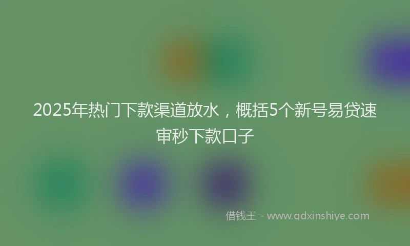 2025年热门下款渠道放水，概括5个新号易贷速审秒下款口子